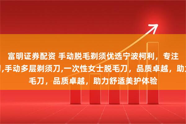 富明证券配资 手动脱毛剃须优选宁波柯利，专注手动女士脱毛刀,手动多层剃须刀,一次性女士脱毛刀，品质卓越，助力舒适美护体验