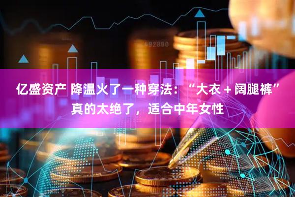 亿盛资产 降温火了一种穿法：“大衣＋阔腿裤”真的太绝了，适合中年女性