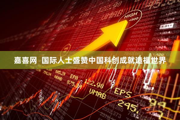 嘉喜网  国际人士盛赞中国科创成就造福世界